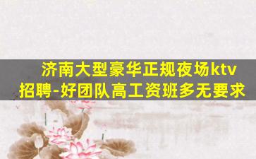 济南大型豪华正规夜场ktv招聘-好团队高工资班多无要求